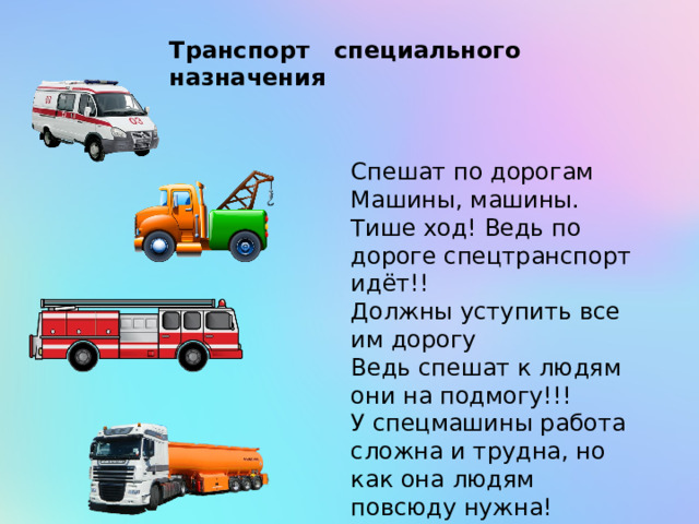 Транспорт специального назначения Спешат по дорогам Машины, машины. Тише ход! Ведь по дороге спецтранспорт идёт!! Должны уступить все им дорогу Ведь спешат к людям они на подмогу!!! У спецмашины работа сложна и трудна, но как она людям повсюду нужна! 
