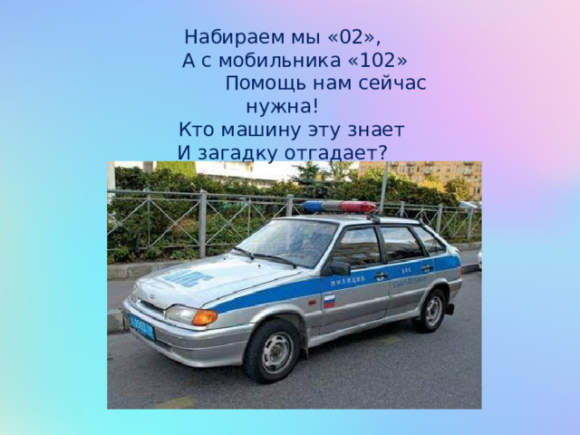 Набираем мы «02»,  А с мобильника «102»  Помощь нам сейчас нужна!  Кто машину эту знает И загадку отгадает? 