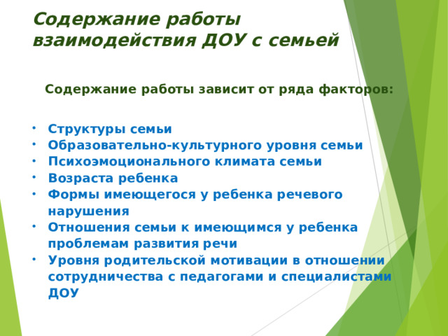 Содержание работы взаимодействия ДОУ с семьей Содержание работы зависит от ряда факторов: Структуры семьи Образовательно-культурного уровня семьи Психоэмоционального климата семьи Возраста ребенка Формы имеющегося у ребенка речевого нарушения Отношения семьи к имеющимся у ребенка проблемам развития речи Уровня родительской мотивации в отношении сотрудничества с педагогами и специалистами ДОУ 