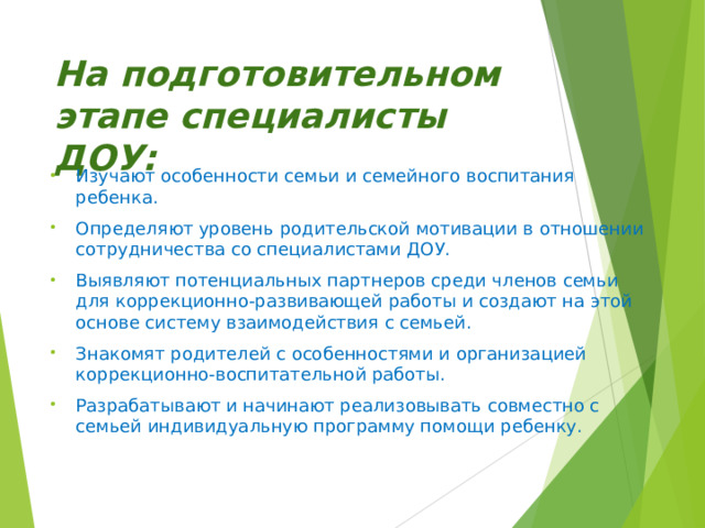 На подготовительном этапе специалисты ДОУ: Изучают особенности семьи и семейного воспитания ребенка. Определяют уровень родительской мотивации в отношении сотрудничества со специалистами ДОУ. Выявляют потенциальных партнеров среди членов семьи для коррекционно-развивающей работы и создают на этой основе систему взаимодействия с семьей. Знакомят родителей с особенностями и организацией коррекционно-воспитательной работы. Разрабатывают и начинают реализовывать совместно с семьей индивидуальную программу помощи ребенку.    