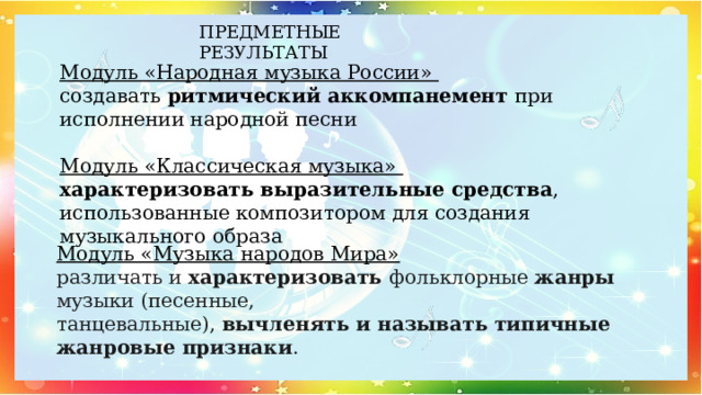 ПРЕДМЕТНЫЕ РЕЗУЛЬТАТЫ Модуль «Народная музыка России»  создавать ритмический аккомпанемент при исполнении народной песни   Модуль «Классическая музыка»  характеризовать выразительные средства , использованные композитором для создания музыкального образа   Модуль «Музыка народов Мира» различать и характеризовать фольклорные жанры музыки (песенные, танцевальные), вычленять и называть типичные жанровые признаки . 