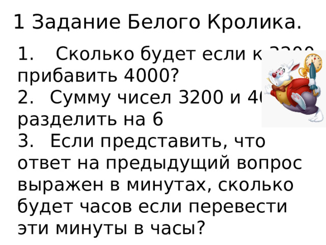 1 Задание Белого Кролика. 1.  Сколько будет если к 3200 прибавить 4000? 2.  Сумму чисел 3200 и 4000 разделить на 6 3.  Если представить, что ответ на предыдущий вопрос выражен в минутах, сколько будет часов если перевести эти минуты в часы? 