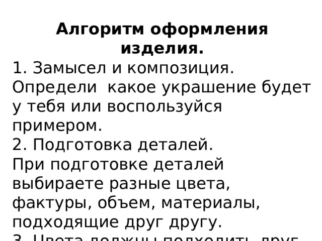 Алгоритм оформления изделия. 1. Замысел и композиция. Определи какое украшение будет у тебя или воспользуйся примером. 2. Подготовка деталей. При подготовке деталей выбираете разные цвета, фактуры, объем, материалы, подходящие друг другу. 3. Цвета должны подходить друг к другу. 4. Аккуратно вырежи детали. 5. Аккуратно приклей детали. 