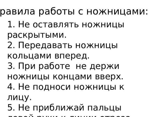 Правила работы с ножницами: 1. Не оставлять ножницы раскрытыми. 2. Передавать ножницы кольцами вперед. 3. При работе не держи ножницы концами вверх. 4. Не подноси ножницы к лицу. 5. Не приближай пальцы левой руки к линии отреза слишком близко. 