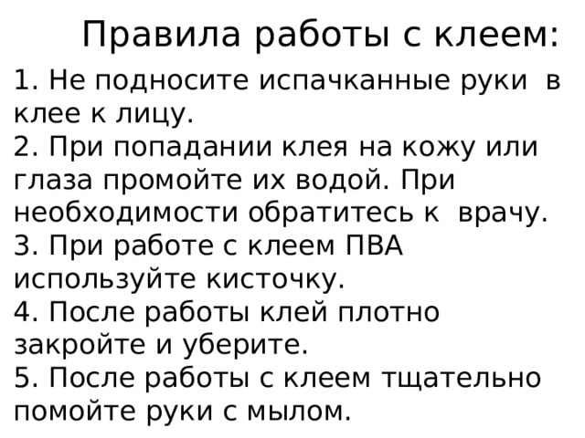 Правила работы с клеем: 1. Не подносите испачканные руки в клее к лицу. 2. При попадании клея на кожу или глаза промойте их водой. При необходимости обратитесь к врачу. 3. При работе с клеем ПВА используйте кисточку. 4. После работы клей плотно закройте и уберите. 5. После работы с клеем тщательно помойте руки с мылом. 