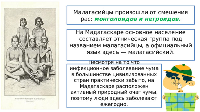 Малагасийцы произошли от смешения рас: монголоидов и негроидов. На Мадагаскаре основное население составляет этническая группа под названием малагасийцы, а официальный язык здесь — малагасийский. Несмотря на то что инфекционное заболевание чума в большинстве цивилизованных стран практически забыто, на Мадагаскаре расположен активный природный очаг чумы, поэтому люди здесь заболевают ежегодно. 
