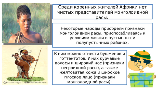 Среди коренных жителей Африки нет чистых представителей монголоидной расы. Некоторые народы приобрели признаки монголоидной расы, приспосабливаясь к условиям жизни в пустынных и полупустынных районах. К ним можно отнести бушменов и готтентотов. У них курчавые волосы и широкий нос (признаки негроидной расы), а также желтоватая кожа и широкое плоское лицо (признаки монголоидной расы). 