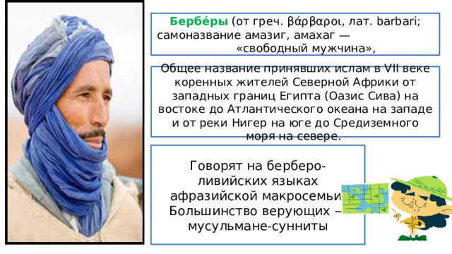 Бербе́ры (от греч. βάρβαροι, лат. barbari; самоназвание амазиг, амахаг — «свободный мужчина», Общее название принявших ислам в VII веке коренных жителей Северной Африки от западных границ Египта (Оазис Сива) на востоке до Атлантического океана на западе и от реки Нигер на юге до Средиземного моря на севере. Говорят на берберо-ливийских языках афразийской макросемьи. Большинство верующих — мусульмане-сунниты 
