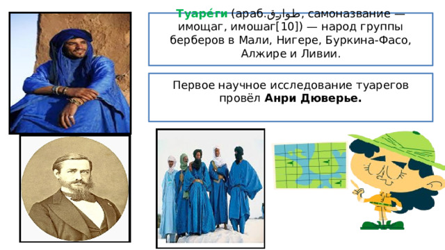 Туаре́ги (араб. طوارق ‎ , самоназвание — имощаг, имошаг[10]) — народ группы берберов в Мали, Нигере, Буркина-Фасо, Алжире и Ливии. Первое научное исследование туарегов провёл Анри Дюверье. 