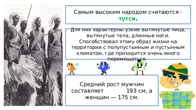 Самым высоким народом считаются - тутси . Для них характерны узкие вытянутые лица, вытянутые тела, длинные ноги. Способствовал этому образ жизни на территории с полупустынным и пустынным климатом, где приходится очень много перемещаться.  Средний рост мужчин составляет 193 см, а женщин — 175 см. 