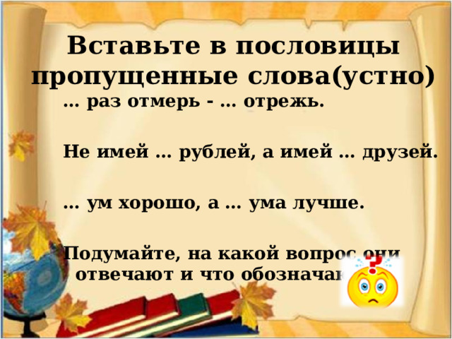 Вставьте в пословицы пропущенные слова(устно) … раз отмерь - … отрежь.  Не имей … рублей, а имей … друзей.  … ум хорошо, а … ума лучше.  Подумайте, на какой вопрос они отвечают и что обозначают. 