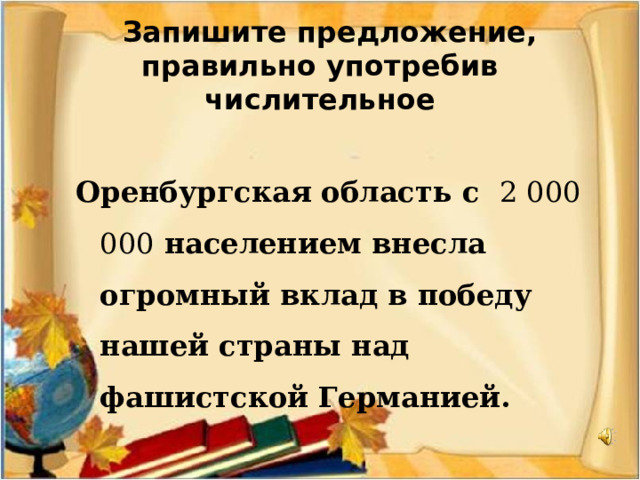  Запишите предложение, правильно употребив числительное  Оренбургская область с 2 000 000 населением внесла огромный вклад в победу нашей страны над фашистской Германией.  