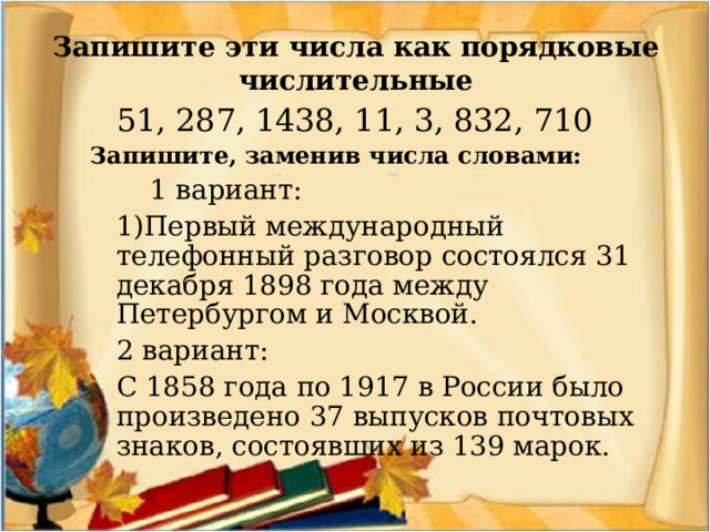 Запишите эти числа как порядковые числительные  51, 287, 1438, 11, 3, 832, 710 Запишите, заменив числа словами:   1 вариант:  1)Первый международный телефонный разговор состоялся 31 декабря 1898 года между Петербургом и Москвой.   2 вариант:  С 1858 года по 1917 в России было произведено 37 выпусков почтовых знаков, состоявших из 139 марок.    