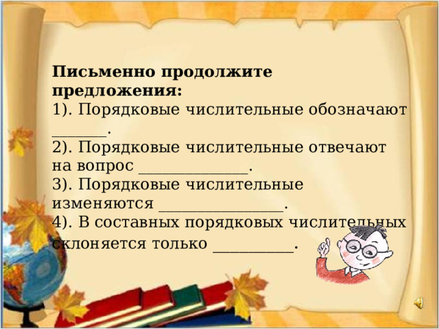  Письменно продолжите предложения:  1). Порядковые числительные обозначают _______.  2). Порядковые числительные отвечают на вопрос ______________.  3). Порядковые числительные изменяются ________________.  4). В составных порядковых числительных склоняется только _________.  