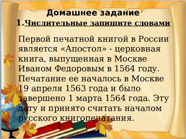 Домашнее задание  1. Числительные запишите словами  Первой печатной книгой в России является «Апостол» - церковная книга, выпущенная в Москве Иваном Федоровым в 1564 году. Печатание ее началось в Москве 19 апреля 1563 года и было завершено 1 марта 1564 года. Эту дату и принято считать началом русского книгопечатания.  