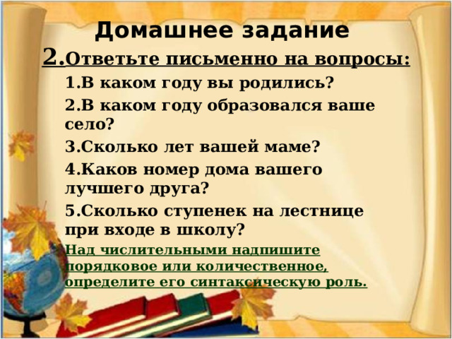 Домашнее задание  2. Ответьте письменно на вопросы: 1.В каком году вы родились? 2.В каком году образовался ваше село? 3.Сколько лет вашей маме? 4.Каков номер дома вашего лучшего друга? 5.Сколько ступенек на лестнице при входе в школу? Над числительными надпишите порядковое или количественное, определите его синтаксическую роль.   