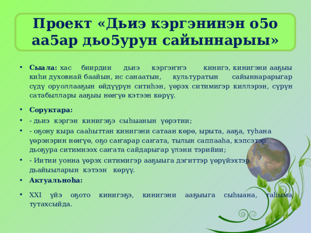 Проект «Дьиэ кэргэнинэн о5о аа5ар дьо5урун сайыннарыы»   Сыала: хас биирдии дьиэ кэргэҥҥэ кинигэ, кинигэни ааҕыы киһи духовнай баайын, ис санаатын, культуратын сайыннарарыгар сүдү оруоллааҕын ɵйдүүрүн ситиһэн, үөрэх ситимигэр киллэрэн, сүрүн сатабыллары ааҕыы нөҥүө кэтээн көрүү. Соруктара: - дьиэ кэргэн кинигэҕэ сыһыанын үɵрэтии; - оҕону кыра сааһыттан кинигэни сатаан кɵрɵ, ырыта, ааҕа, туһана үɵрэнэрин нөҥүө, оҕо саҥарар саҥата, тылын саппааһа, кэпсэтэр дьоҕура ситимнээх саҥата сайдарыгар үлэни тэрийии; - Иитии уонна үөрэх ситимигэр ааҕыыга дэгиттэр үөрүйэхтэр дьайыыларын кэтээн көрүү. Актуальноһа: XXI үйэ оҕото кинигэҕэ, кинигэни ааҕыыга сыһыана, таһыма тутахсыйда. 