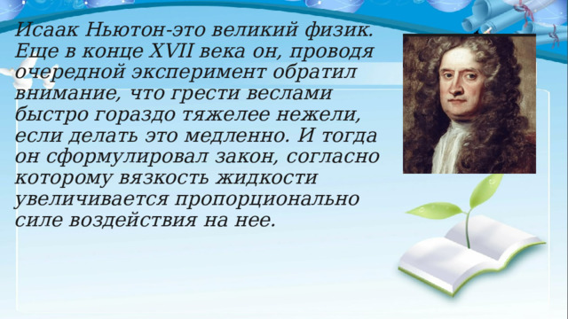 Исаак Ньютон-это великий физик. Еще в конце XVII века он, проводя очередной эксперимент обратил внимание, что грести веслами быстро гораздо тяжелее нежели, если делать это медленно. И тогда он сформулировал закон, согласно которому вязкость жидкости увеличивается пропорционально силе воздействия на нее. 