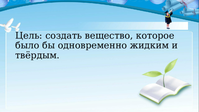 Цель: создать вещество, которое было бы одновременно жидким и твёрдым. 