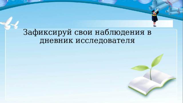 Зафиксируй свои наблюдения в дневник исследователя 