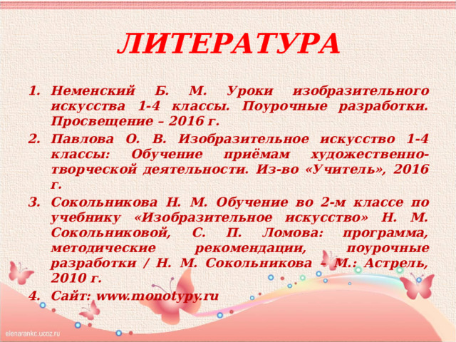 Литература Неменский Б. М. Уроки изобразительного искусства 1-4 классы. Поурочные разработки. Просвещение – 2016 г. Павлова О. В. Изобразительное искусство 1-4 классы: Обучение приёмам художественно-творческой деятельности. Из-во «Учитель», 2016 г. Сокольникова Н. М. Обучение во 2-м классе по учебнику «Изобразительное искусство» Н. М. Сокольниковой, С. П. Ломова: программа, методические рекомендации, поурочные разработки / Н. М. Сокольникова – М.: Астрель, 2010 г. Сайт: www.monotypy.ru 