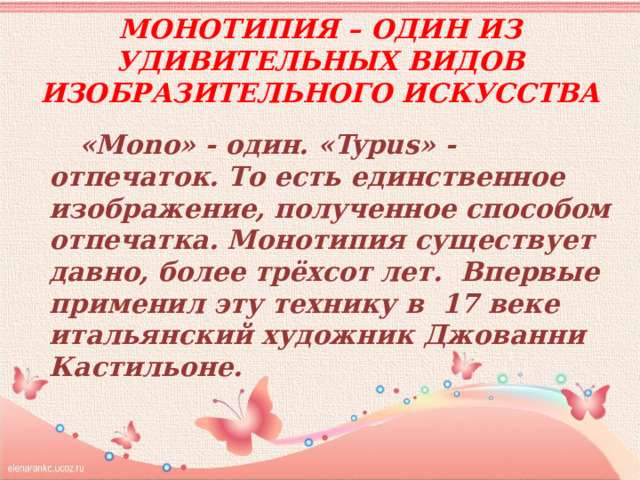 Монотипия – один из удивительных видов изобразительного искусства «Mono» - один. «Typus» - отпечаток. То есть единственное изображение, полученное способом отпечатка. Монотипия существует давно, более трёхсот лет. Впервые применил эту технику в 17 веке итальянский художник Джованни Кастильоне. 