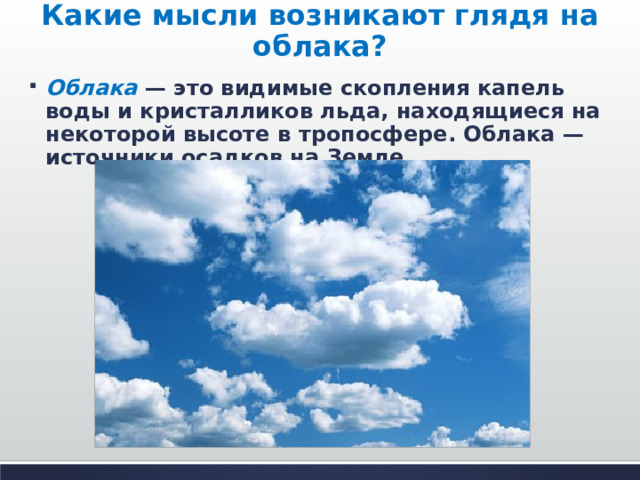 Какие мысли возникают глядя на облака? Облака  — это видимые скопления капель воды и кристалликов льда, находящиеся на некоторой высоте в тропосфере. Облака — источники осадков на Земле.  