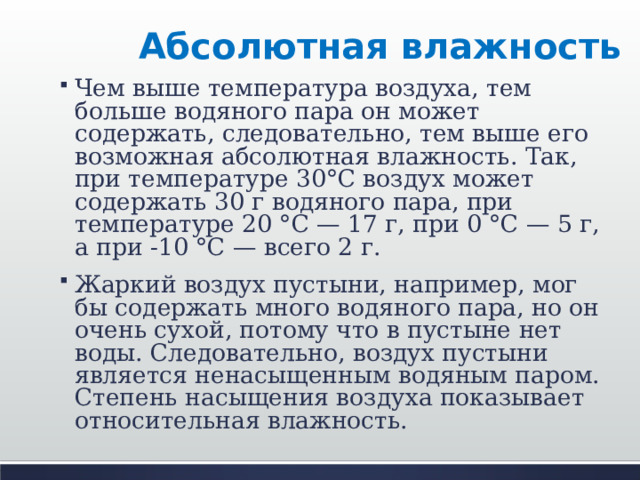 Абсолютная влажность Чем выше температура воздуха, тем больше водяного пара он может содержать, следовательно, тем выше его возможная абсолютная влажность. Так, при температуре 30°С воздух может содержать 30 г водяного пара, при температуре 20 °С — 17 г, при 0 °С — 5 г, а при -10 °С — всего 2 г. Жаркий воздух пустыни, например, мог бы содержать много водяного пара, но он очень сухой, потому что в пустыне нет воды. Следовательно, воздух пустыни является ненасыщенным водяным паром. Степень насыщения воздуха показывает относительная влажность.  