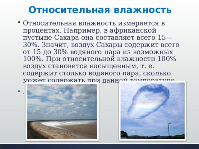 Относительная влажность Относительная влажность измеряется в процентах. Например, в африканской пустыне Сахара она составляет всего 15—30%. Значит, воздух Сахары содержит всего от 15 до 30% водяного пара из возможных 100%. При относительной влажности 100% воздух становится насыщенным, т. е. содержит столько водяного пара, сколько может содержать при данной температуре. .  