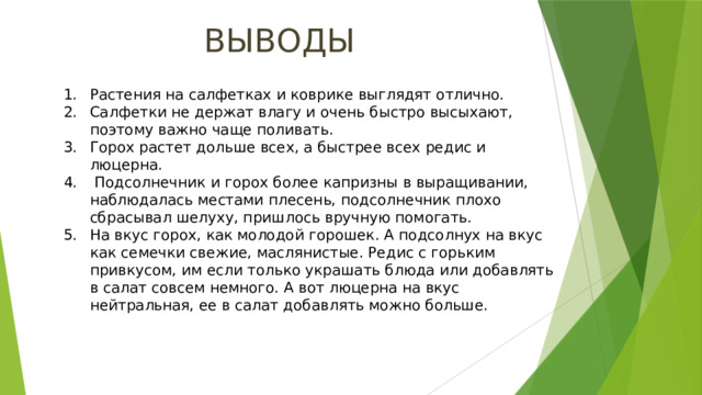ВЫВОДЫ Растения на салфетках и коврике выглядят отлично. Салфетки не держат влагу и очень быстро высыхают, поэтому важно чаще поливать. Горох растет дольше всех, а быстрее всех редис и люцерна.  Подсолнечник и горох более капризны в выращивании, наблюдалась местами плесень, подсолнечник плохо сбрасывал шелуху, пришлось вручную помогать. На вкус горох, как молодой горошек. А подсолнух на вкус как семечки свежие, маслянистые. Редис с горьким привкусом, им если только украшать блюда или добавлять в салат совсем немного. А вот люцерна на вкус нейтральная, ее в салат добавлять можно больше. 