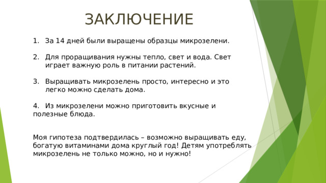ЗАКЛЮЧЕНИЕ За 14 дней были выращены образцы микрозелени. Для проращивания нужны тепло, свет и вода. Свет играет важную роль в питании растений. Выращивать микрозелень просто, интересно и это легко можно сделать дома. 4.  Из микрозелени можно приготовить вкусные и полезные блюда. Моя гипотеза подтвердилась – возможно выращивать еду, богатую витаминами дома круглый год! Детям употреблять микрозелень не только можно, но и нужно!  