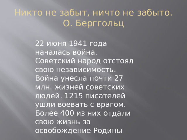   Никто не забыт, ничто не забыто.  О. Берггольц 22 июня 1941 года началась война. Советский народ отстоял свою независимость. Война унесла почти 27 млн. жизней советских людей. 1215 писателей ушли воевать с врагом. Более 400 из них отдали свою жизнь за освобождение Родины 