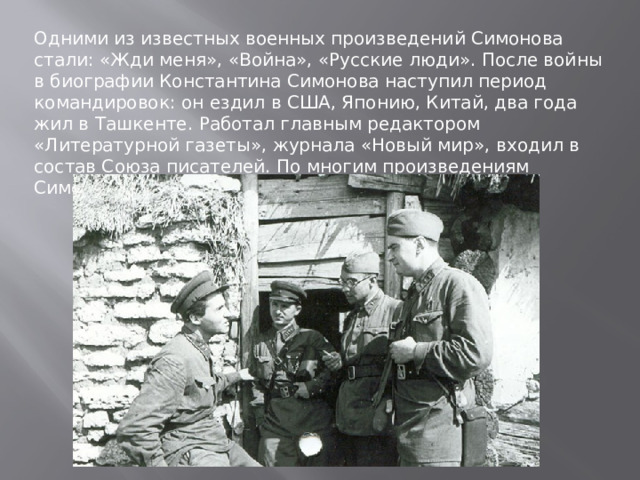 Одними из известных военных произведений Симонова стали: «Жди меня», «Война», «Русские люди». После войны в биографии Константина Симонова наступил период командировок: он ездил в США, Японию, Китай, два года жил в Ташкенте. Работал главным редактором «Литературной газеты», журнала «Новый мир», входил в состав Союза писателей. По многим произведениям Симонова были сняты фильмы . 