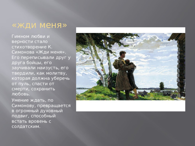 «жди меня» Гимном любви и верности стало стихотворение К. Симонова «Жди меня». Его переписывали друг у друга бойцы, его заучивали наизусть, его твердили, как молитву, которая должна уберечь от пуль, спасти от смерти, сохранить любовь. Умение ждать, по Симонову, превращается в огромный духовный подвиг, способный встать вровень с солдатским. 