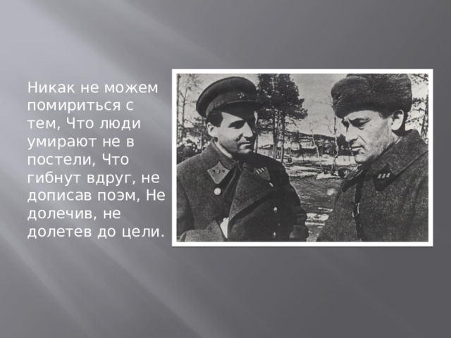 Никак не можем помириться с тем, Что люди умирают не в постели, Что гибнут вдруг, не дописав поэм, Не долечив, не долетев до цели. 