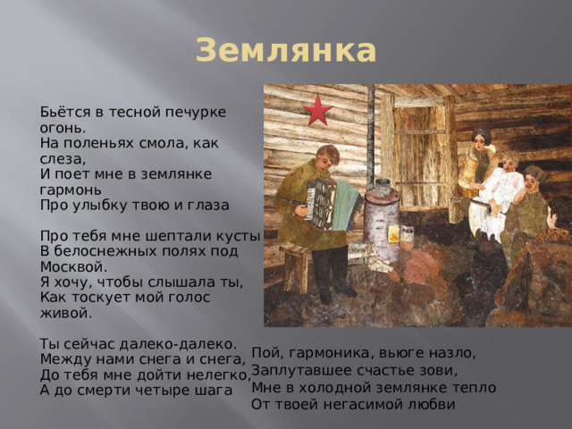 Землянка Бьётся в тесной печурке огонь. На поленьях смола, как слеза, И поет мне в землянке гармонь Про улыбку твою и глаза Про тебя мне шептали кусты В белоснежных полях под Москвой. Я хочу, чтобы слышала ты, Как тоскует мой голос живой. Ты сейчас далеко-далеко. Между нами снега и снега, До тебя мне дойти нелегко, А до смерти четыре шага Пой, гармоника, вьюге назло, Заплутавшее счастье зови, Мне в холодной землянке тепло От твоей негасимой любви 