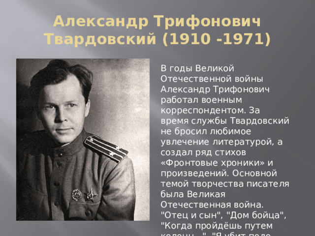 Александр Трифонович Твардовский (1910 -1971) В годы Великой Отечественной войны Александр Трифонович работал военным корреспондентом. За время службы Твардовский не бросил любимое увлечение литературой, а создал ряд стихов «Фронтовые хроники» и произведений. Основной темой творчества писателя была Великая Отечественная война. 