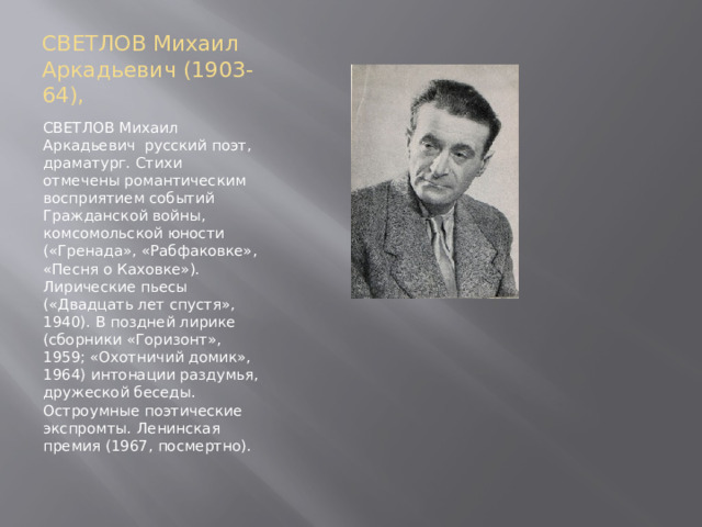 СВЕТЛОВ Михаил Аркадьевич (1903-64), СВЕТЛОВ Михаил Аркадьевич русский поэт, драматург. Стихи отмечены романтическим восприятием событий Гражданской войны, комсомольской юности («Гренада», «Рабфаковке», «Песня о Каховке»). Лирические пьесы («Двадцать лет спустя», 1940). В поздней лирике (сборники «Горизонт», 1959; «Охотничий домик», 1964) интонации раздумья, дружеской беседы. Остроумные поэтические экспромты. Ленинская премия (1967, посмертно). 