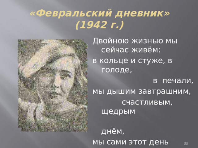 «Февральский дневник» (1942 г.) Двойною жизнью мы сейчас живём: в кольце и стуже, в голоде,  в печали, мы дышим завтрашним,  счастливым, щедрым  днём, мы сами этот день завоевали.  