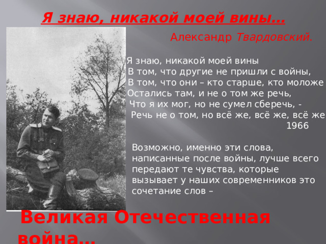 Я знаю, никакой моей вины…   Александр Твардовский .   Я знаю, никакой моей вины  В том, что другие не пришли с войны,  В том, что они – кто старше, кто моложе –  Остались там, и не о том же речь,  Что я их мог, но не сумел сберечь, -  Речь не о том, но всё же, всё же, всё же…  1966 Возможно, именно эти слова, написанные после войны, лучше всего передают те чувства, которые вызывает у наших современников это сочетание слов –  Великая Отечественная война… 