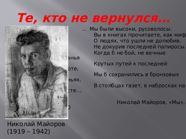 Те, кто не вернулся… … Мы были высоки, русоволосы.  Вы в книгах прочитаете, как миф,  О людях, что ушли не долюбив,  Не докурив последней папиросы.  Когда б не бой, не вечные исканья  Крутых путей к последней высоте,  Мы б сохранились в бронзовых ваяньях,  В столбцах газет, в набросках на холсте…  Николай Майоров, «Мы», 1940 Николай Майоров (1919 – 1942) 