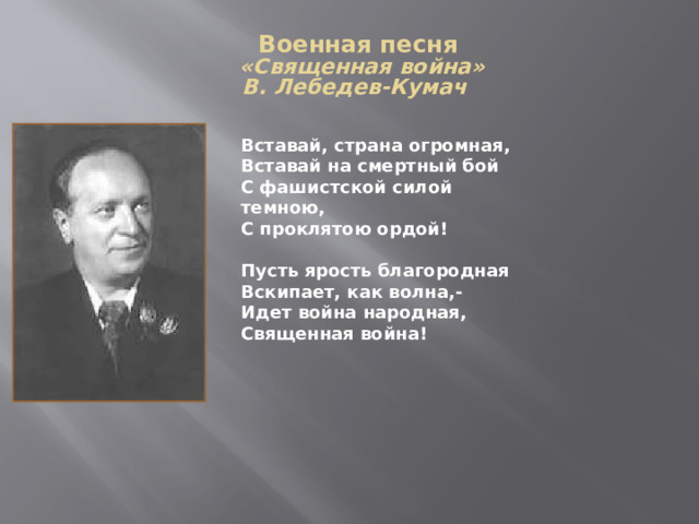 Военная песня  «Священная война»  В. Лебедев-Кумач   Вставай, страна огромная, Вставай на смертный бой С фашистской силой темною, С проклятою ордой!  Пусть ярость благородная Вскипает, как волна,- Идет война народная, Священная война! 