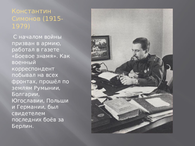 Константин Симонов (1915-1979)  С началом войны призван в армию, работал в газете «Боевое знамя». Как военный корреспондент побывал на всех фронтах, прошёл по землям Румынии, Болгарии, Югославии, Польши и Германии, был свидетелем последних боёв за Берлин. 
