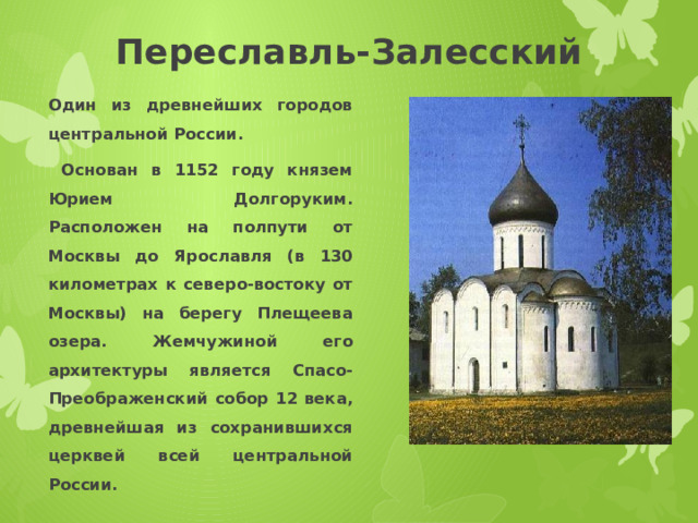 Переславль-Залесский Один из древнейших городов центральной России.  Основан в 1152 году князем Юрием Долгоруким. Расположен на полпути от Москвы до Ярославля (в 130 километрах к северо-востоку от Москвы) на берегу Плещеева озера. Жемчужиной его архитектуры является Спасо-Преображенский собор 12 века, древнейшая из сохранившихся церквей всей центральной России. 