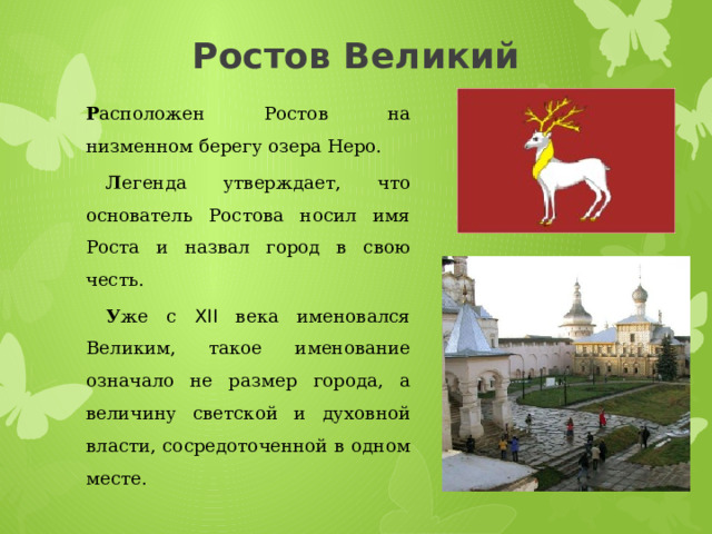 Ростов Великий Р асположен Ростов на низменном берегу озера Неро.  Л егенда утверждает, что основатель Ростова носил имя Роста и назвал город в свою честь.  У же с XII века именовался Великим, такое именование означало не размер города, а величину светской и духовной власти, сосредоточенной в одном месте. 