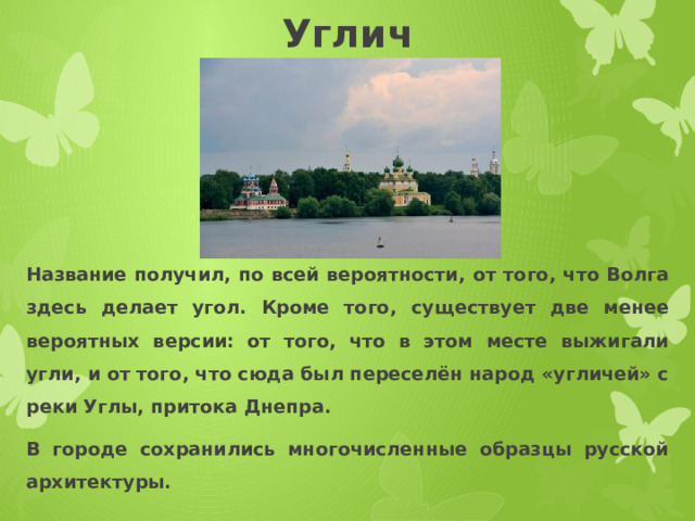 Углич Название получил, по всей вероятности, от того, что Волга здесь делает угол. Кроме того, существует две менее вероятных версии: от того, что в этом месте выжигали угли, и от того, что сюда был переселён народ «угличей» с реки Углы, притока Днепра. В городе сохранились многочисленные образцы русской архитектуры. 