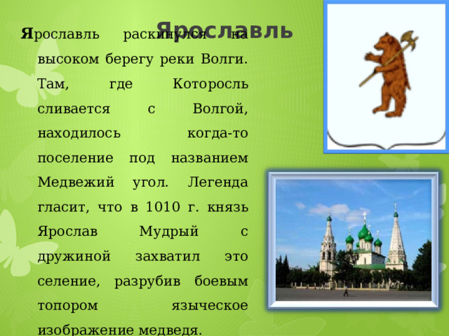 Ярославль Я рославль раскинулся на высоком берегу реки Волги. Там, где Которосль сливается с Волгой, находилось когда-то поселение под названием Медвежий угол. Легенда гласит, что в 1010 г. князь Ярослав Мудрый с дружиной захватил это селение, разрубив боевым топором языческое изображение медведя. 