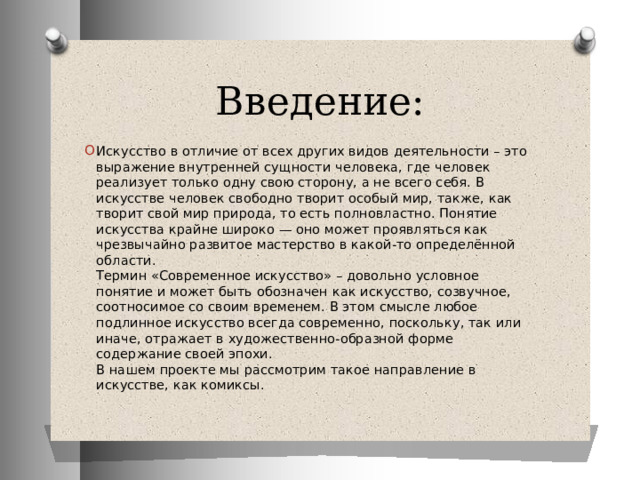Введение: Искусство в отличие от всех других видов деятельности – это выражение внутренней сущности человека, где человек реализует только одну свою сторону, а не всего себя. В искусстве человек свободно творит особый мир, также, как творит свой мир природа, то есть полновластно. Понятие искусства крайне широко — оно может проявляться как чрезвычайно развитое мастерство в какой-то определённой области.  Термин «Современное искусство» – довольно условное понятие и может быть обозначен как искусство, созвучное, соотносимое со своим временем. В этом смысле любое подлинное искусство всегда современно, поскольку, так или иначе, отражает в художественно-образной форме содержание своей эпохи.  В нашем проекте мы рассмотрим такое направление в искусстве, как комиксы. 