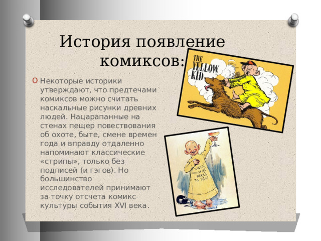 История появление комиксов: Некоторые историки утверждают, что предтечами комиксов можно считать наскальные рисунки древних людей. Нацарапанные на стенах пещер повествования об охоте, быте, смене времен года и вправду отдаленно напоминают классические «стрипы», только без подписей (и гэгов). Но большинство исследователей принимают за точку отсчета комикс-культуры события XVI века.  