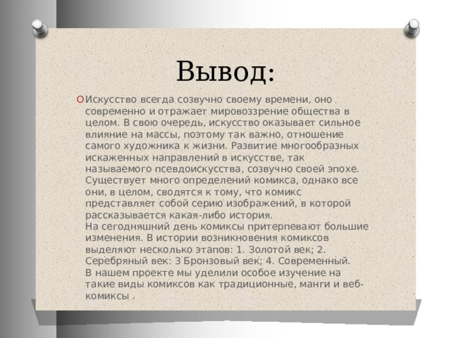 Вывод: Искусство всегда созвучно своему времени, оно современно и отражает мировоззрение общества в целом. В свою очередь, искусство оказывает сильное влияние на массы, поэтому так важно, отношение самого художника к жизни. Развитие многообразных искаженных направлений в искусстве, так называемого псевдоискусства, созвучно своей эпохе.  Существует много определений комикса, однако все они, в целом, сводятся к тому, что комикс представляет собой серию изображений, в которой рассказывается какая-либо история.  На сегодняшний день комиксы притерпевают большие изменения. В истории возникновения комиксов выделяют несколько этапов: 1. Золотой век; 2. Серебряный век: 3 Бронзовый век; 4. Современный.  В нашем проекте мы уделили особое изучение на такие виды комиксов как традиционные, манги и веб-комиксы . 